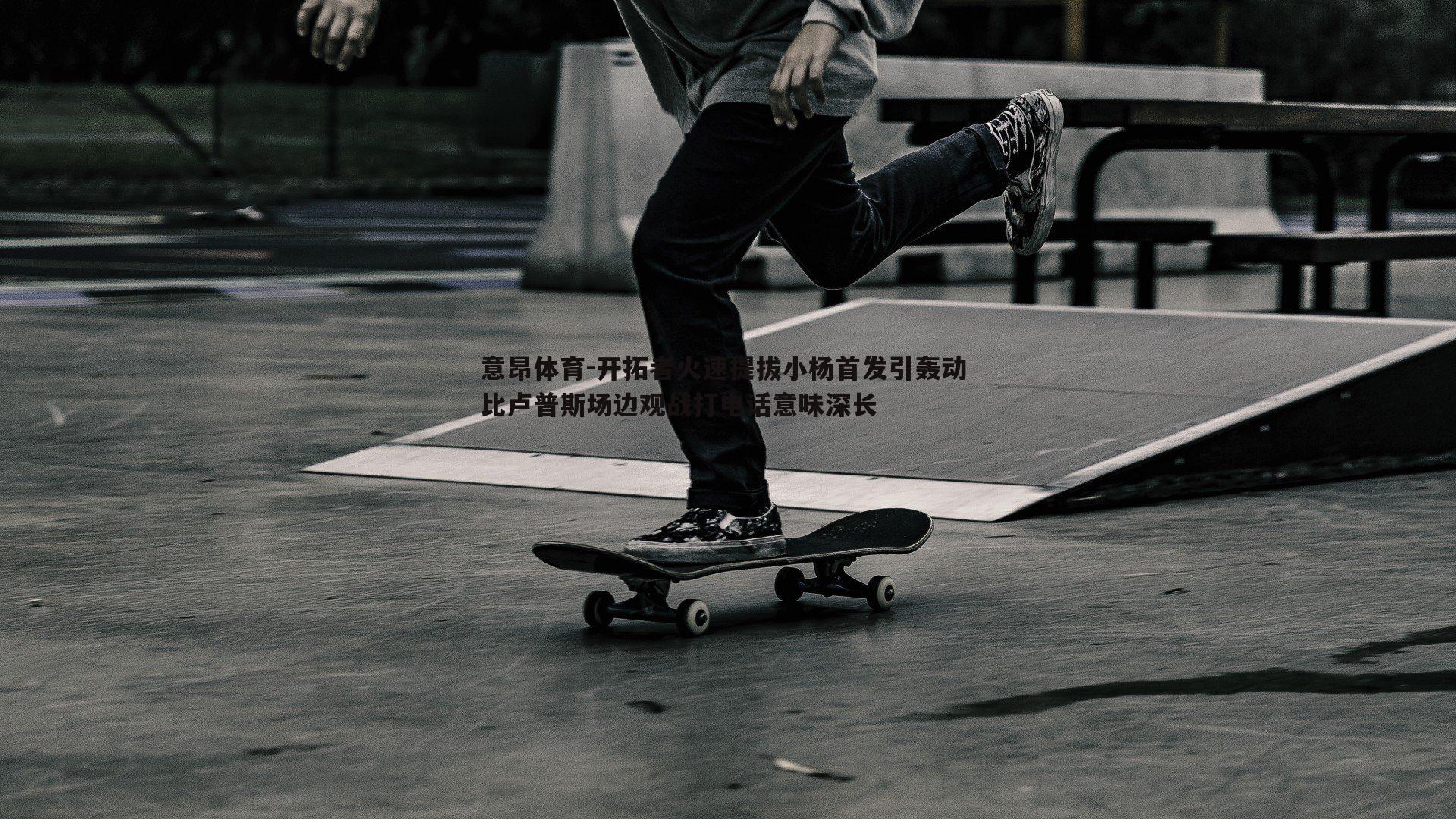 意昂体育-开拓者火速提拔小杨首发引轰动 比卢普斯场边观战打电话意味深长