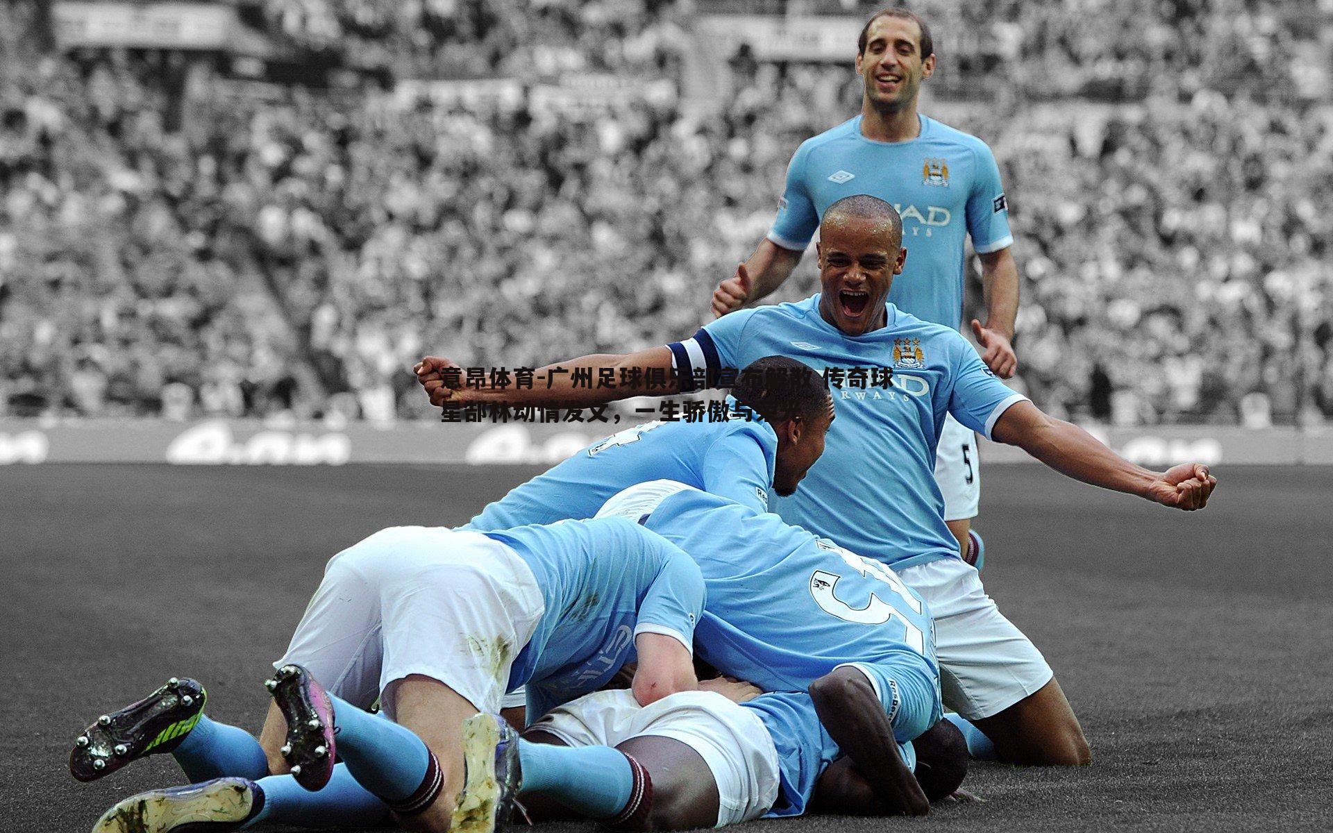 意昂体育-广州足球俱乐部宣布解散 传奇球星郜林动情发文，一生骄傲与荣光