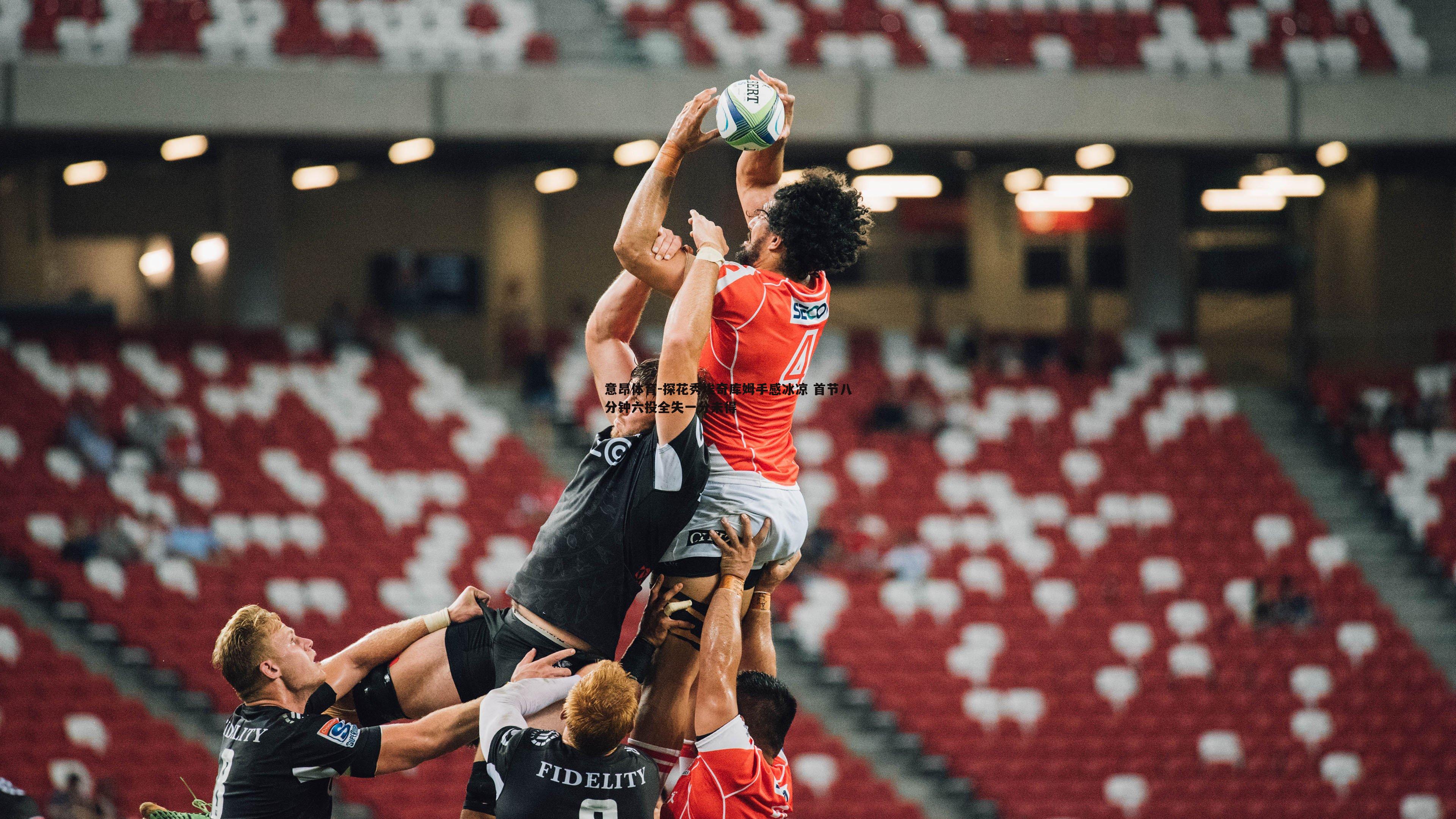 意昂体育-探花秀埃奇库姆手感冰凉 首节八分钟六投全失一分未得