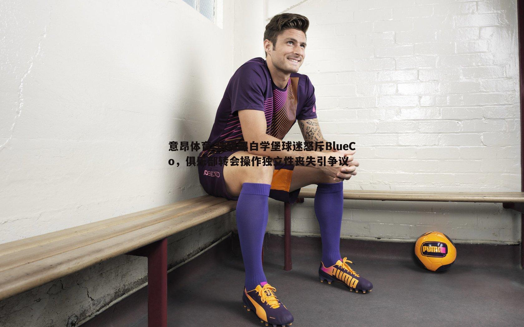 意昂体育-法媒曝白学堡球迷怒斥BlueCo，俱乐部转会操作独立性丧失引争议